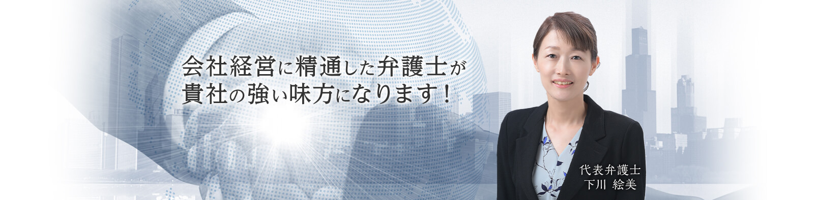 会社経営に精通した弁護士が貴社の強い味方になります！ 代表弁護士 下川絵美